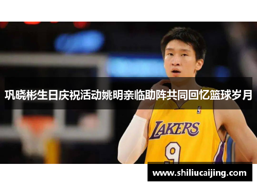 巩晓彬生日庆祝活动姚明亲临助阵共同回忆篮球岁月